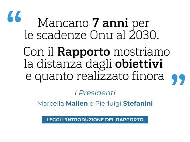 Quote Presidenti "Mancano 7 anni per le scadenze Onu al 2030. Con il Rapporto mostriamo la distanza dagli obiettivi e quanto fatto finora" I Presidenti, Marcella Mallen e Pierluigi Stefanini Quote Presidenti "Mancano 7 anni per le scadenze Onu al 2030. Con il Rapporto mostriamo la distanza dagli obiettivi e quanto fatto finora" I Presidenti